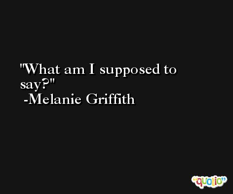 What am I supposed to say? -Melanie Griffith