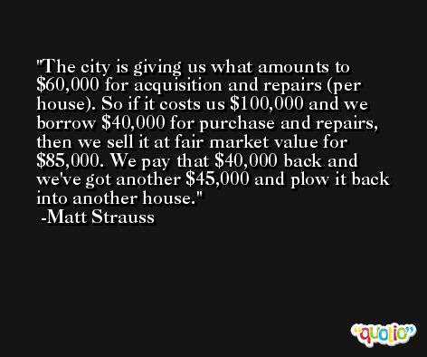 The city is giving us what amounts to $60,000 for acquisition and repairs (per house). So if it costs us $100,000 and we borrow $40,000 for purchase and repairs, then we sell it at fair market value for $85,000. We pay that $40,000 back and we've got another $45,000 and plow it back into another house. -Matt Strauss