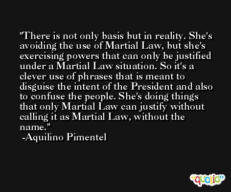 There is not only basis but in reality. She's avoiding the use of Martial Law, but she's exercising powers that can only be justified under a Martial Law situation. So it's a clever use of phrases that is meant to disguise the intent of the President and also to confuse the people. She's doing things that only Martial Law can justify without calling it as Martial Law, without the name. -Aquilino Pimentel
