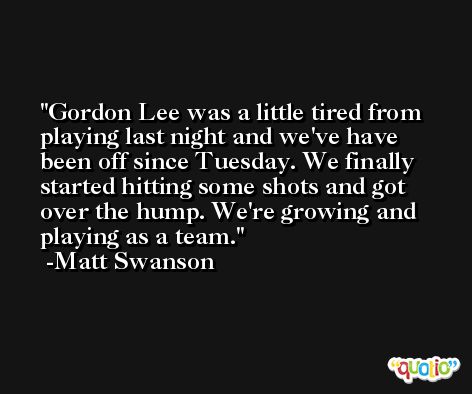 Gordon Lee was a little tired from playing last night and we've have been off since Tuesday. We finally started hitting some shots and got over the hump. We're growing and playing as a team. -Matt Swanson