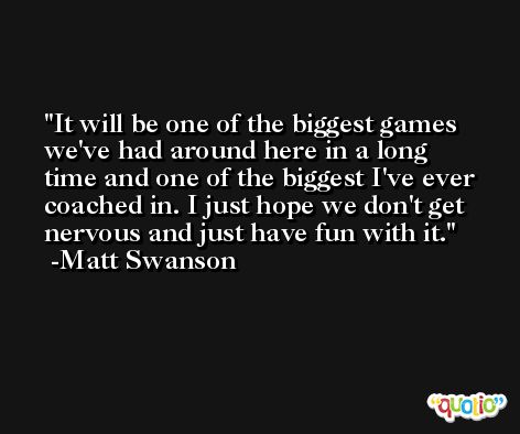 It will be one of the biggest games we've had around here in a long time and one of the biggest I've ever coached in. I just hope we don't get nervous and just have fun with it. -Matt Swanson