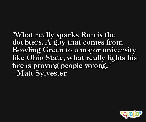 What really sparks Ron is the doubters. A guy that comes from Bowling Green to a major university like Ohio State, what really lights his fire is proving people wrong. -Matt Sylvester