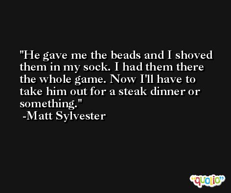 He gave me the beads and I shoved them in my sock. I had them there the whole game. Now I'll have to take him out for a steak dinner or something. -Matt Sylvester