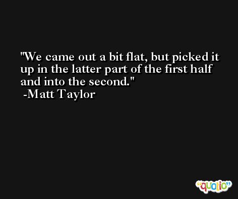 We came out a bit flat, but picked it up in the latter part of the first half and into the second. -Matt Taylor