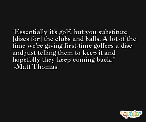 Essentially it's golf, but you substitute [discs for] the clubs and balls. A lot of the time we're giving first-time golfers a disc and just telling them to keep it and hopefully they keep coming back. -Matt Thomas