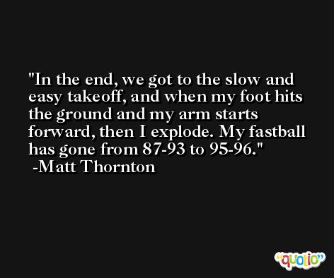 In the end, we got to the slow and easy takeoff, and when my foot hits the ground and my arm starts forward, then I explode. My fastball has gone from 87-93 to 95-96. -Matt Thornton