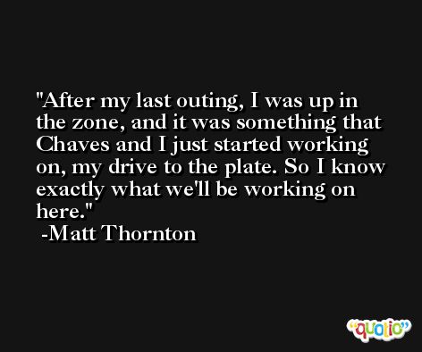 After my last outing, I was up in the zone, and it was something that Chaves and I just started working on, my drive to the plate. So I know exactly what we'll be working on here. -Matt Thornton