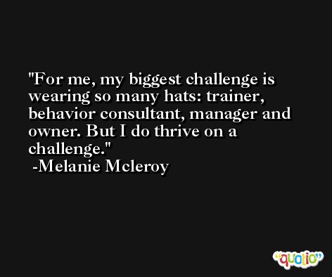 For me, my biggest challenge is wearing so many hats: trainer, behavior consultant, manager and owner. But I do thrive on a challenge. -Melanie Mcleroy