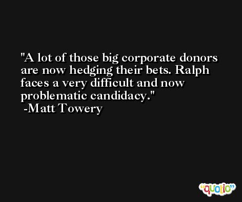 A lot of those big corporate donors are now hedging their bets. Ralph faces a very difficult and now problematic candidacy. -Matt Towery