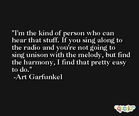 I'm the kind of person who can hear that stuff. If you sing along to the radio and you're not going to sing unison with the melody, but find the harmony, I find that pretty easy to do. -Art Garfunkel