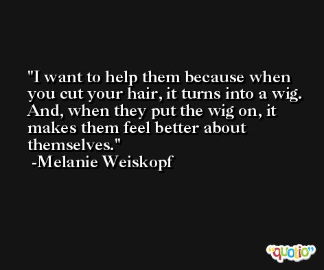 I want to help them because when you cut your hair, it turns into a wig. And, when they put the wig on, it makes them feel better about themselves. -Melanie Weiskopf