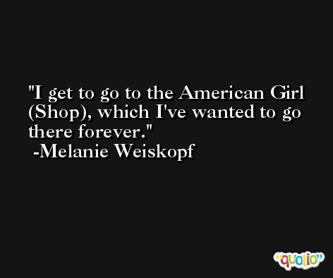 I get to go to the American Girl (Shop), which I've wanted to go there forever. -Melanie Weiskopf