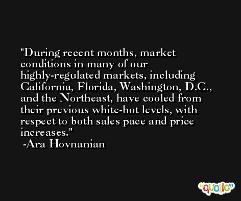 During recent months, market conditions in many of our highly-regulated markets, including California, Florida, Washington, D.C., and the Northeast, have cooled from their previous white-hot levels, with respect to both sales pace and price increases. -Ara Hovnanian