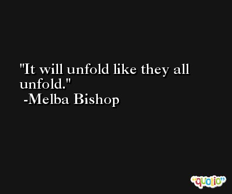 It will unfold like they all unfold. -Melba Bishop