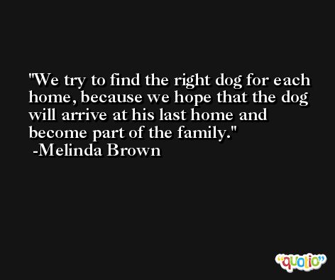 We try to find the right dog for each home, because we hope that the dog will arrive at his last home and become part of the family. -Melinda Brown