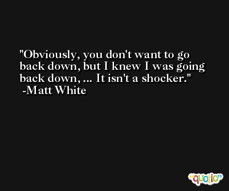 Obviously, you don't want to go back down, but I knew I was going back down, ... It isn't a shocker. -Matt White