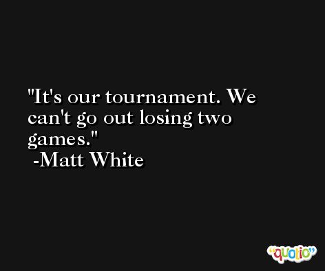 It's our tournament. We can't go out losing two games. -Matt White