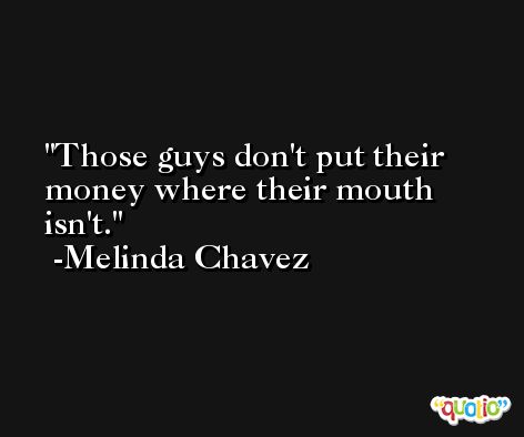 Those guys don't put their money where their mouth isn't. -Melinda Chavez