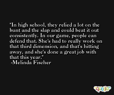 In high school, they relied a lot on the bunt and the slap and could beat it out consistently. In our game, people can defend that. She's had to really work on that third dimension, and that's hitting away, and she's done a great job with that this year. -Melinda Fischer