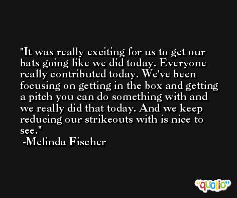 It was really exciting for us to get our bats going like we did today. Everyone really contributed today. We've been focusing on getting in the box and getting a pitch you can do something with and we really did that today. And we keep reducing our strikeouts with is nice to see. -Melinda Fischer