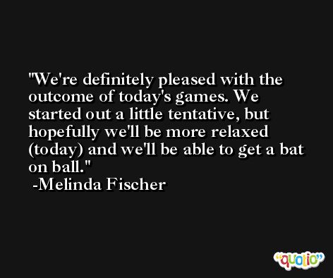 We're definitely pleased with the outcome of today's games. We started out a little tentative, but hopefully we'll be more relaxed (today) and we'll be able to get a bat on ball. -Melinda Fischer