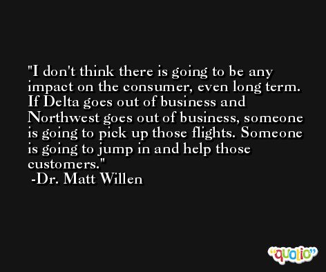 I don't think there is going to be any impact on the consumer, even long term. If Delta goes out of business and Northwest goes out of business, someone is going to pick up those flights. Someone is going to jump in and help those customers. -Dr. Matt Willen