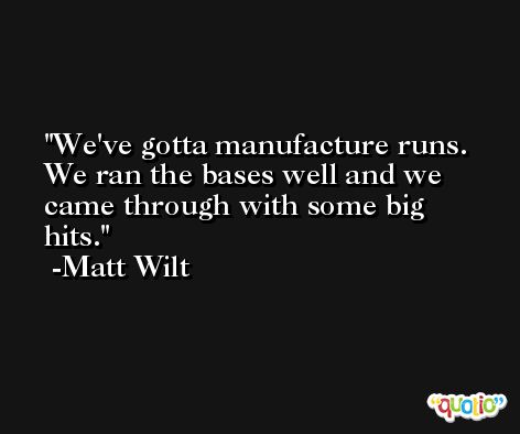 We've gotta manufacture runs. We ran the bases well and we came through with some big hits. -Matt Wilt