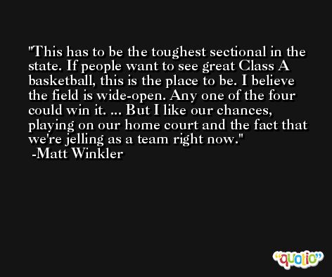 This has to be the toughest sectional in the state. If people want to see great Class A basketball, this is the place to be. I believe the field is wide-open. Any one of the four could win it. ... But I like our chances, playing on our home court and the fact that we're jelling as a team right now. -Matt Winkler