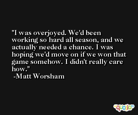 I was overjoyed. We'd been working so hard all season, and we actually needed a chance. I was hoping we'd move on if we won that game somehow. I didn't really care how. -Matt Worsham