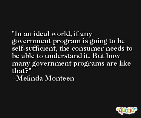 In an ideal world, if any government program is going to be self-sufficient, the consumer needs to be able to understand it. But how many government programs are like that? -Melinda Monteen