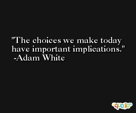 The choices we make today have important implications. -Adam White
