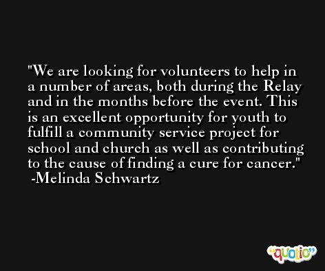 We are looking for volunteers to help in a number of areas, both during the Relay and in the months before the event. This is an excellent opportunity for youth to fulfill a community service project for school and church as well as contributing to the cause of finding a cure for cancer. -Melinda Schwartz