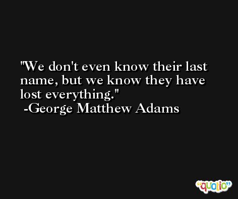 We don't even know their last name, but we know they have lost everything. -George Matthew Adams