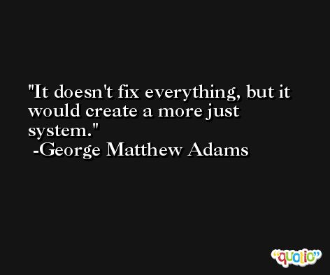 It doesn't fix everything, but it would create a more just system. -George Matthew Adams