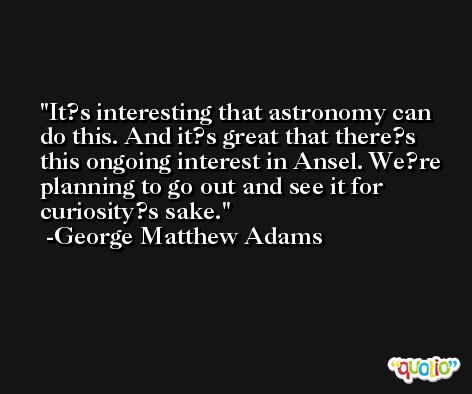 It?s interesting that astronomy can do this. And it?s great that there?s this ongoing interest in Ansel. We?re planning to go out and see it for curiosity?s sake. -George Matthew Adams