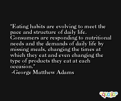 Eating habits are evolving to meet the pace and structure of daily life. Consumers are responding to nutritional needs and the demands of daily life by missing meals, changing the times at which they eat and even changing the type of products they eat at each occasion. -George Matthew Adams