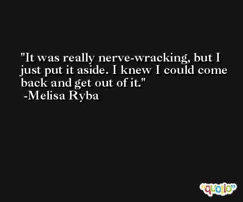 It was really nerve-wracking, but I just put it aside. I knew I could come back and get out of it. -Melisa Ryba