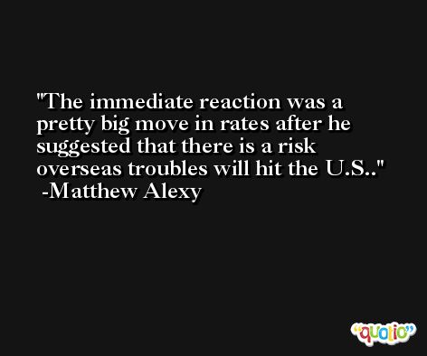 The immediate reaction was a pretty big move in rates after he suggested that there is a risk overseas troubles will hit the U.S.. -Matthew Alexy