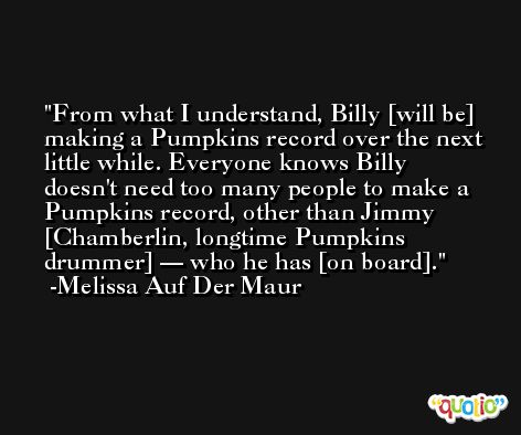From what I understand, Billy [will be] making a Pumpkins record over the next little while. Everyone knows Billy doesn't need too many people to make a Pumpkins record, other than Jimmy [Chamberlin, longtime Pumpkins drummer] — who he has [on board]. -Melissa Auf Der Maur