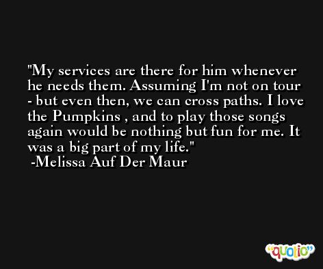 My services are there for him whenever he needs them. Assuming I'm not on tour - but even then, we can cross paths. I love the Pumpkins , and to play those songs again would be nothing but fun for me. It was a big part of my life. -Melissa Auf Der Maur