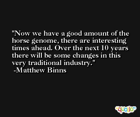 Now we have a good amount of the horse genome, there are interesting times ahead. Over the next 10 years there will be some changes in this very traditional industry. -Matthew Binns