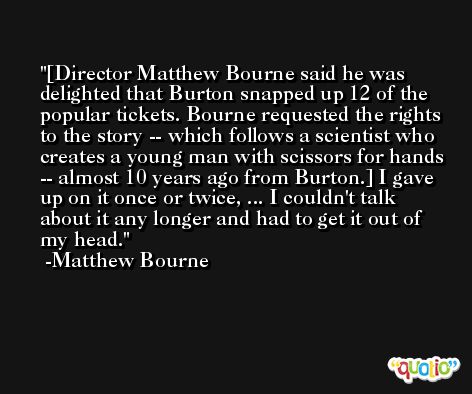 [Director Matthew Bourne said he was delighted that Burton snapped up 12 of the popular tickets. Bourne requested the rights to the story -- which follows a scientist who creates a young man with scissors for hands -- almost 10 years ago from Burton.] I gave up on it once or twice, ... I couldn't talk about it any longer and had to get it out of my head. -Matthew Bourne