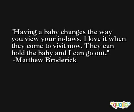 Having a baby changes the way you view your in-laws. I love it when they come to visit now. They can hold the baby and I can go out. -Matthew Broderick