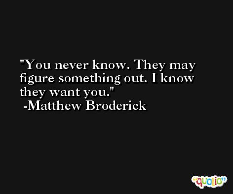 You never know. They may figure something out. I know they want you. -Matthew Broderick