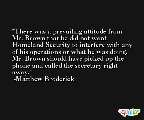 There was a prevailing attitude from Mr. Brown that he did not want Homeland Security to interfere with any of his operations or what he was doing. Mr. Brown should have picked up the phone and called the secretary right away. -Matthew Broderick