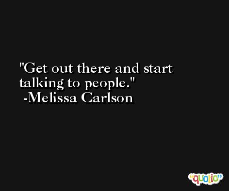 Get out there and start talking to people. -Melissa Carlson