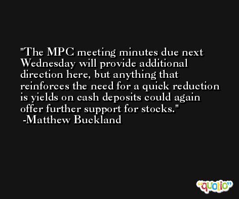 The MPC meeting minutes due next Wednesday will provide additional direction here, but anything that reinforces the need for a quick reduction is yields on cash deposits could again offer further support for stocks. -Matthew Buckland