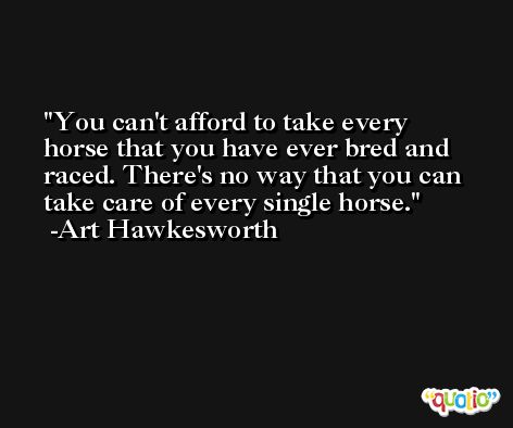 You can't afford to take every horse that you have ever bred and raced. There's no way that you can take care of every single horse. -Art Hawkesworth
