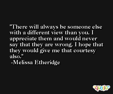 There will always be someone else with a different view than you. I appreciate them and would never say that they are wrong. I hope that they would give me that courtesy also. -Melissa Etheridge