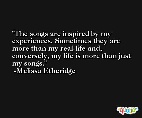 The songs are inspired by my experiences. Sometimes they are more than my real-life and, conversely, my life is more than just my songs. -Melissa Etheridge